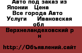 Авто под заказ из Японии › Цена ­ 15 000 - Все города Авто » Услуги   . Ивановская обл.,Верхнеландеховский р-н
